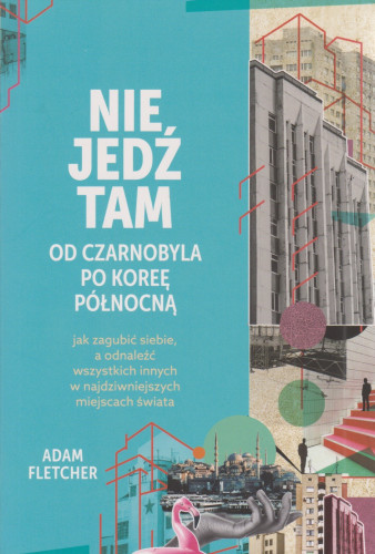 Nie jedź tam : od Czarnobyla po Koreę Północną : jak zagubić siebie, a odnaleźć wszystkich innych w najdziwniejszych miejscach świata