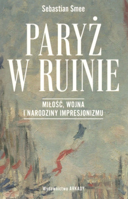 Paryż w ruinie : miłość, wojna i narodziny impresjonizmu