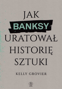 Jak Banksy uratował historię sztuki : ze 139 ilustracjami