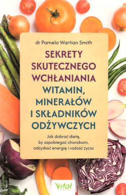Sekrety skutecznego wchłaniania witamin, minerałów i składników odżywczych : jak dobrać dietę, by zapobiegać chorobom, odzyskać energię i radość życia