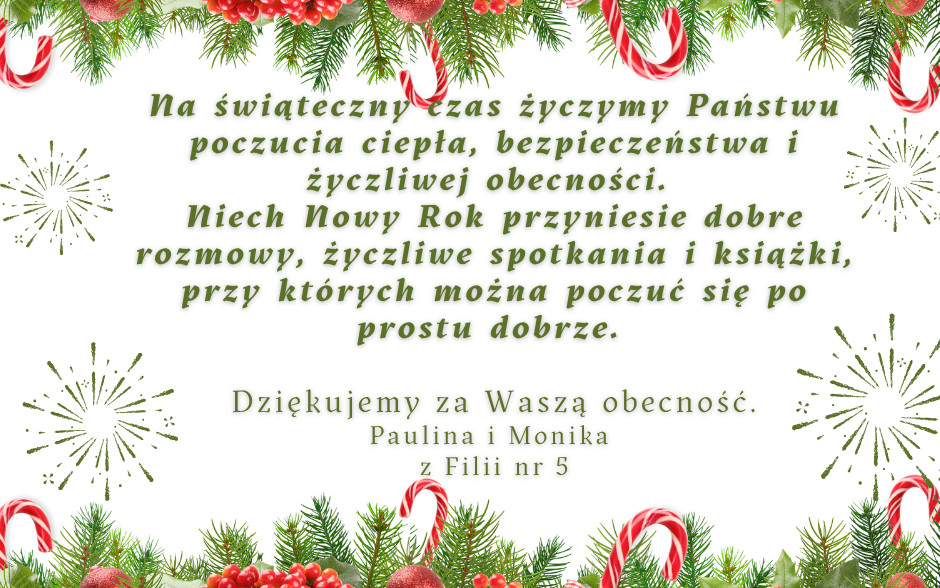 Na świąteczny czas życzymy Państwu poczucia ciepła, bezpieczeństwa i życzliwej obecności.  Niech Nowy Rok przyniesie dobre rozmowy, życzliwe spotkania i książki, przy których można poczuć się po prostu dobrze.  Dziękujemy za waszą obecność!  Paulina i Monika z Filii 5