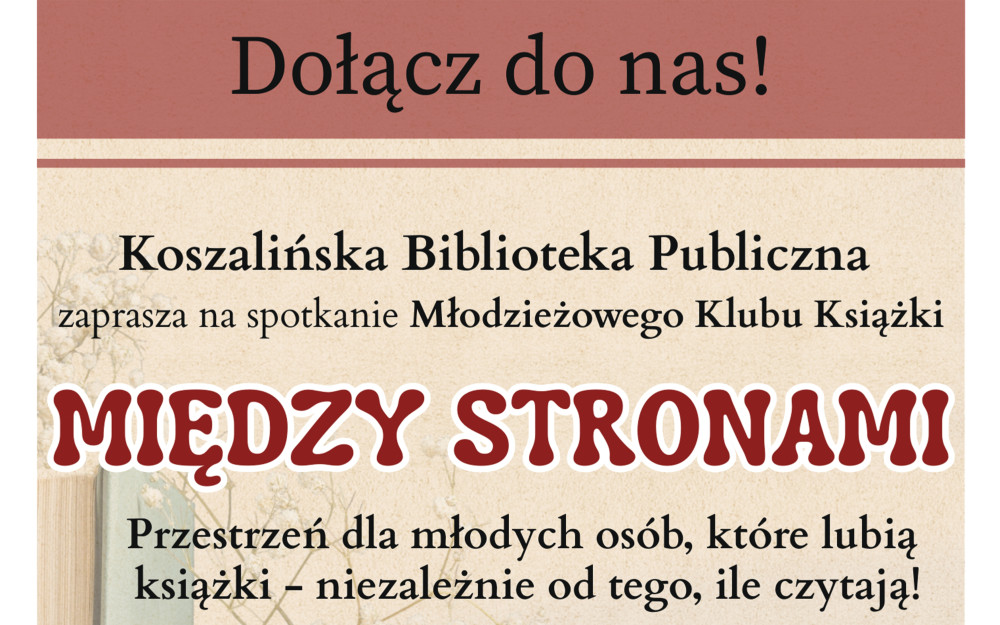 Plakat utrzymany w ciepłej, beżowo-brązowej kolorystyce. Tło stanowi delikatnie teksturowany papier, na którym po lewej stronie widoczny jest pionowy stos kilku książek w pastelowych oprawach (błękitnej, beżowej, oliwkowej). Obok książek widać subtelne gałązki z drobnymi, białymi kwiatami (gipsówka).  Treść plakatu:  Nagłówek (na brązowym pasie u góry): Dołącz do nas!  Organizator: Koszalińska Biblioteka Publiczna.  Nazwa klubu: „MIĘDZY STRONAMI” (zapisana dużymi, ozdobnymi literami w kolorze ceglastym z białą obwódką).  Hasło: Przestrzeń dla młodych osób, które lubią książki – niezależnie od tego, ile czytają!  Informacje organizacyjne (opatrzone ikonami):  Miejsce: Główny Budynek KBP, przy Placu Polonii 1.  Data: pierwsze spotkanie – 12 marca 2026 r.  Godzina: o godzinie 17:30.  Wiek uczestników: W dolnym prawym rogu, w brązowym kole, widnieje oznaczenie wieku: 14+.  Koszt: Na dole strony napis: Wstęp wolny!